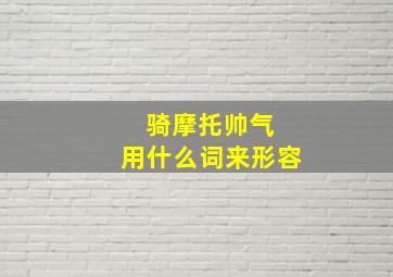 骑摩托帅气 用什么词来形容